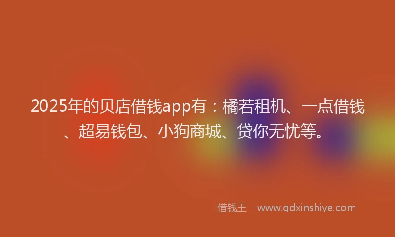 2025年的贝店借钱app有：橘若租机、一点借钱、超易钱包、小狗商城、贷你无忧等。