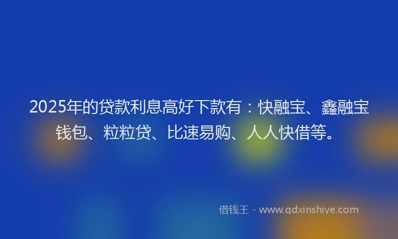 2025年的贷款利息高好下款有：快融宝、鑫融宝钱包、粒粒贷、比速易购、人人快借等。