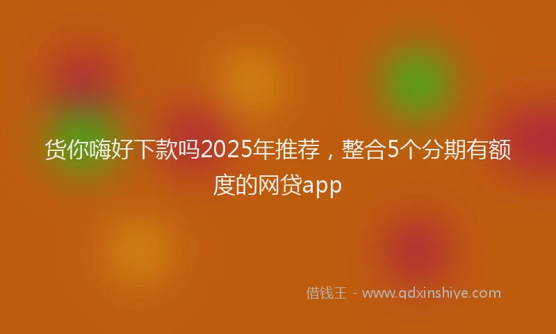 货你嗨好下款吗2025年推荐，整合5个分期有额度的网贷app