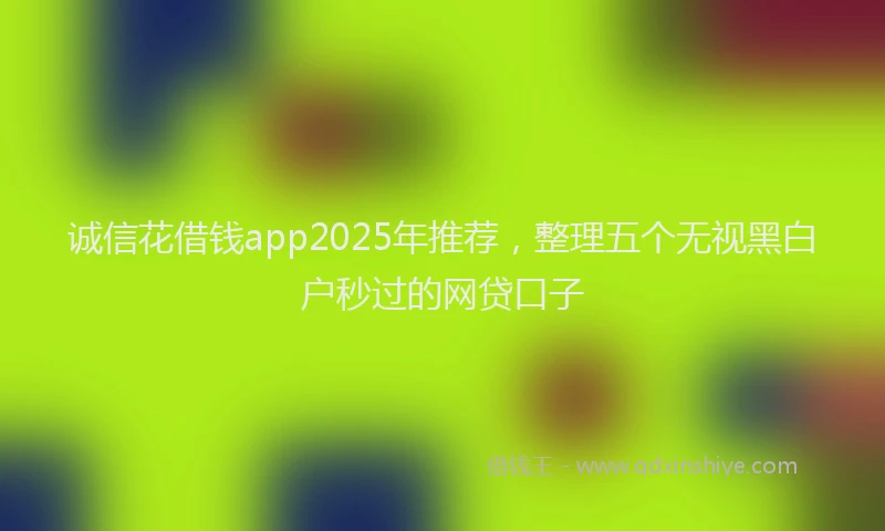诚信花借钱app2025年推荐，整理五个无视黑白户秒过的网贷口子