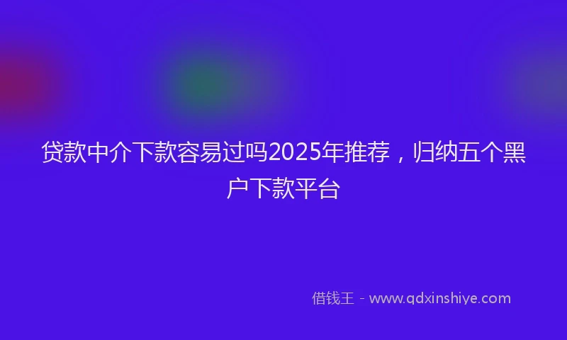 贷款中介下款容易过吗2025年推荐，归纳五个黑户下款平台
