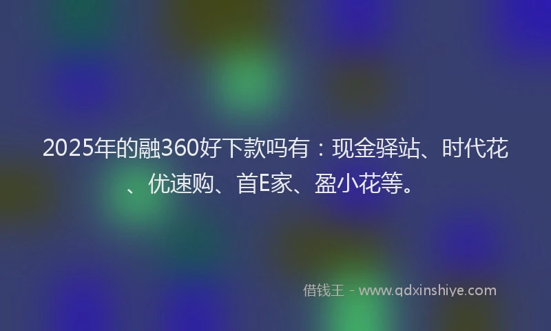 2025年的融360好下款吗有：现金驿站、时代花、优速购、首E家、盈小花等。