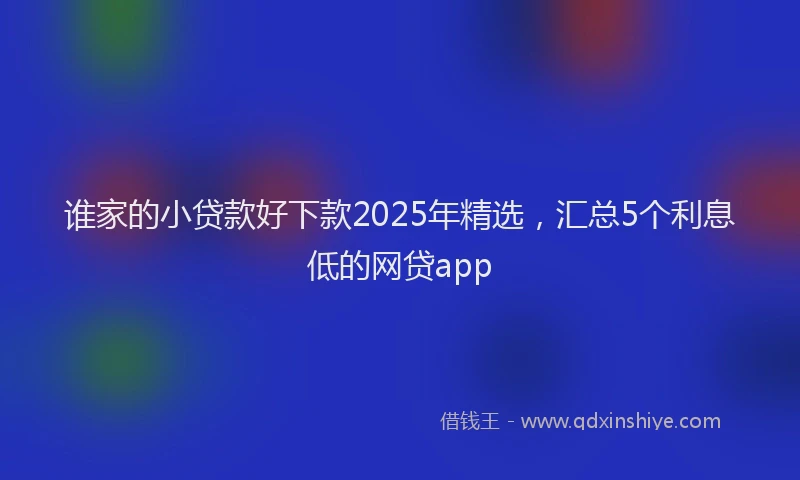 谁家的小贷款好下款2025年精选，汇总5个利息低的网贷app