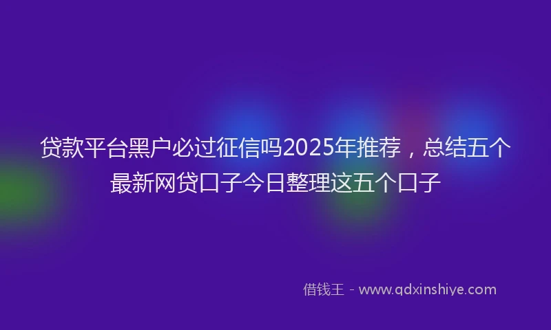 贷款平台黑户必过征信吗2025年推荐，总结五个最新网贷口子今日整理这五个口子