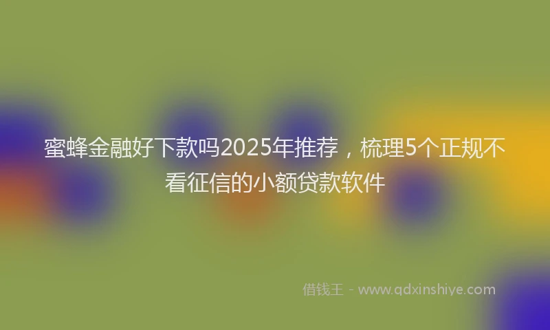 蜜蜂金融好下款吗2025年推荐，梳理5个正规不看征信的小额贷款软件