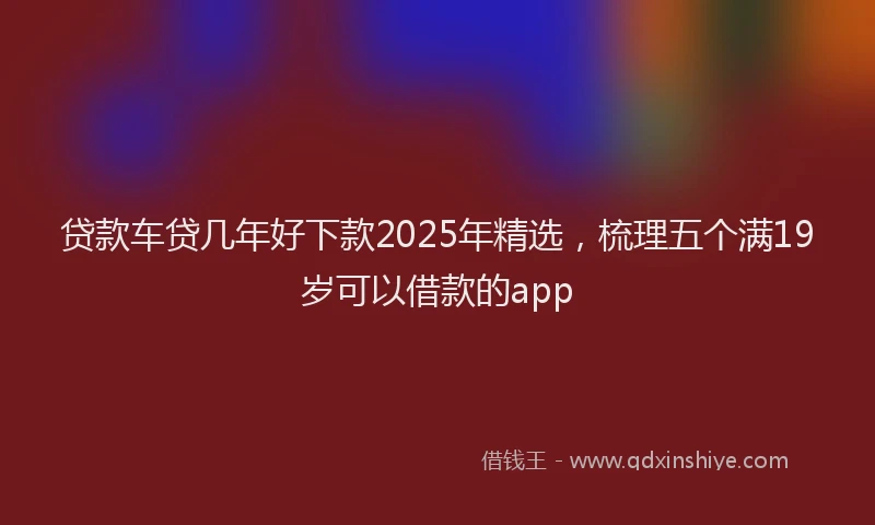 贷款车贷几年好下款2025年精选，梳理五个满19岁可以借款的app