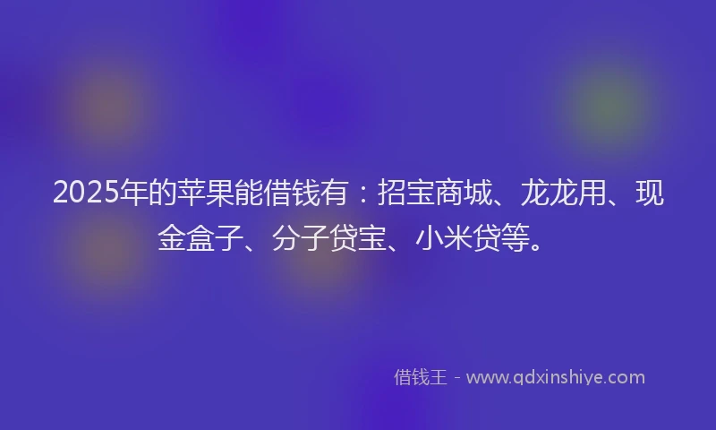 2025年的苹果能借钱有：招宝商城、龙龙用、现金盒子、分子贷宝、小米贷等。