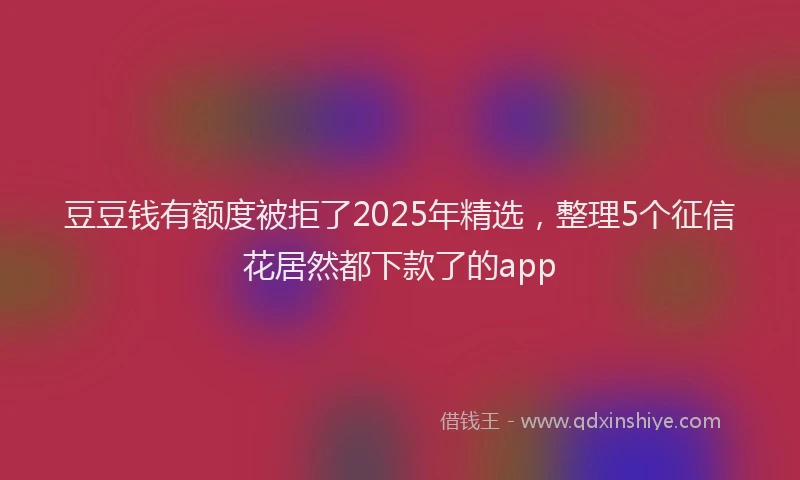 豆豆钱有额度被拒了2025年精选，整理5个征信花居然都下款了的app