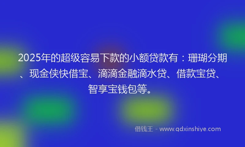 2025年的超级容易下款的小额贷款有：珊瑚分期、现金侠快借宝、滴滴金融滴水贷、借款宝贷、智享宝钱包等。