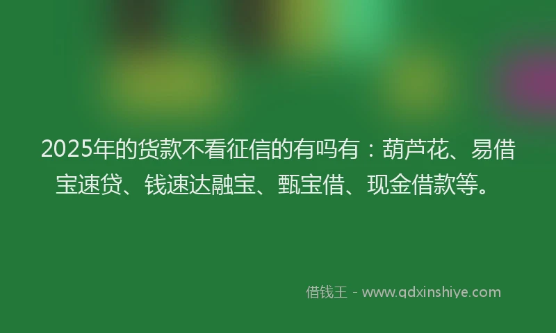 2025年的货款不看征信的有吗有：葫芦花、易借宝速贷、钱速达融宝、甄宝借、现金借款等。