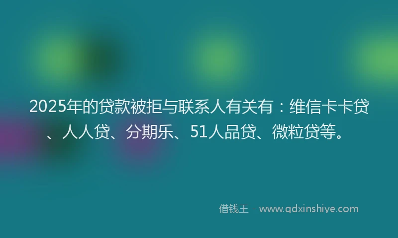 2025年的贷款被拒与联系人有关有：维信卡卡贷、人人贷、分期乐、51人品贷、微粒贷等。