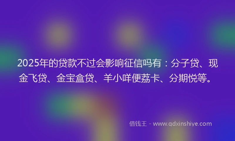 2025年的贷款不过会影响征信吗有：分子贷、现金飞贷、金宝盒贷、羊小咩便荔卡、分期悦等。