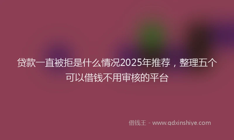 贷款一直被拒是什么情况2025年推荐，整理五个可以借钱不用审核的平台