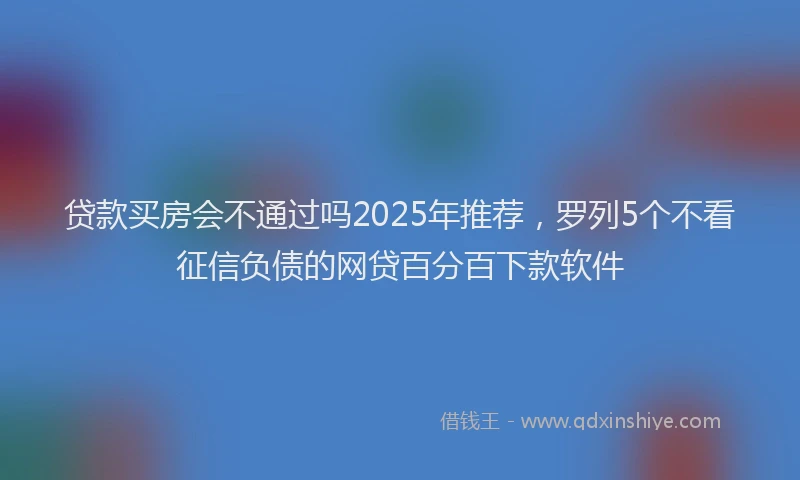 贷款买房会不通过吗2025年推荐，罗列5个不看征信负债的网贷百分百下款软件