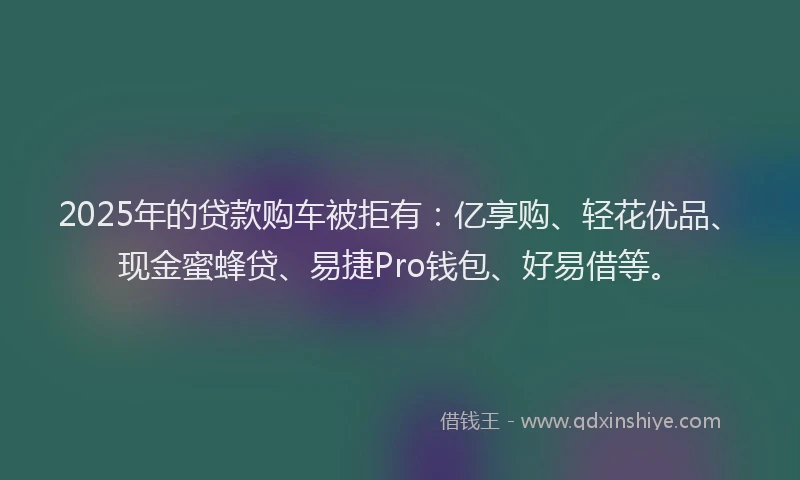 2025年的贷款购车被拒有：亿享购、轻花优品、现金蜜蜂贷、易捷Pro钱包、好易借等。