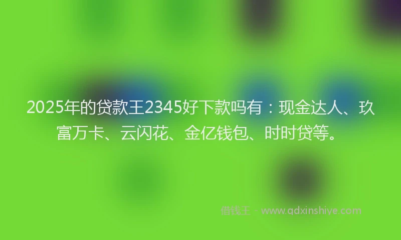 2025年的贷款王2345好下款吗有：现金达人、玖富万卡、云闪花、金亿钱包、时时贷等。
