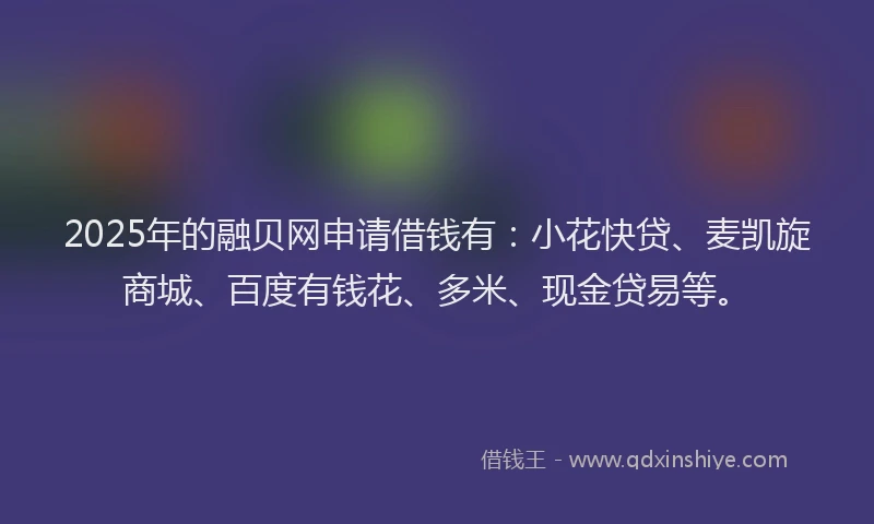 2025年的融贝网申请借钱有：小花快贷、麦凯旋商城、百度有钱花、多米、现金贷易等。
