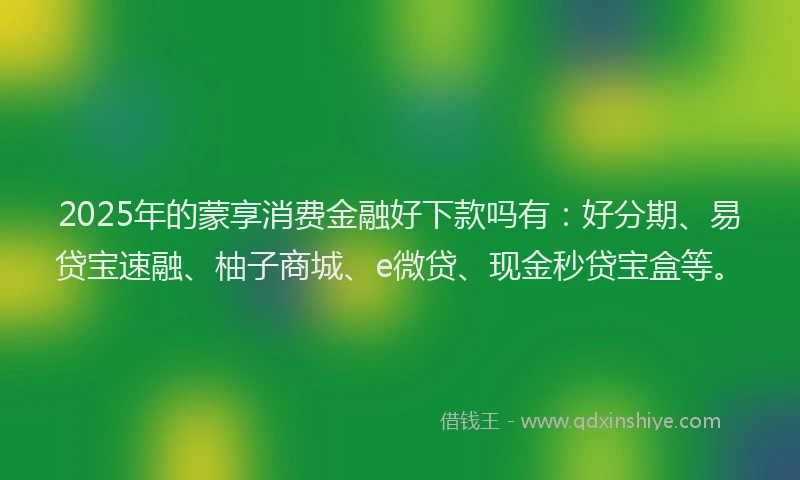 2025年的蒙享消费金融好下款吗有：好分期、易贷宝速融、柚子商城、e微贷、现金秒贷宝盒等。