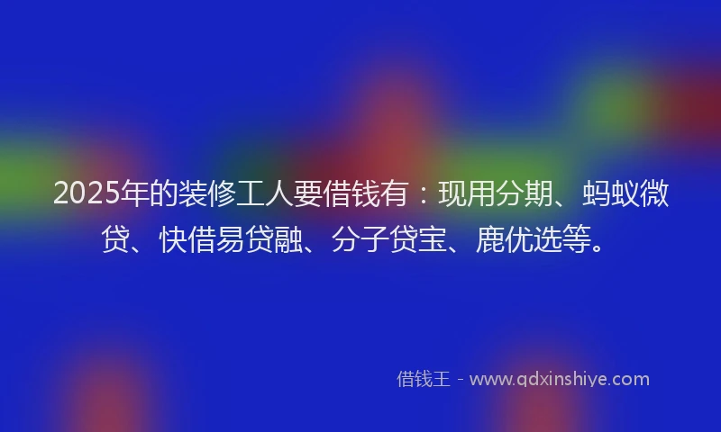 2025年的装修工人要借钱有：现用分期、蚂蚁微贷、快借易贷融、分子贷宝、鹿优选等。