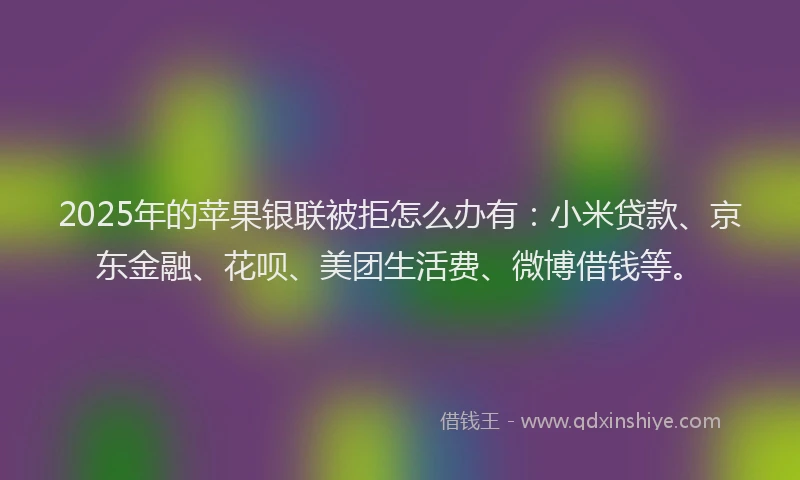 2025年的苹果银联被拒怎么办有：小米贷款、京东金融、花呗、美团生活费、微博借钱等。