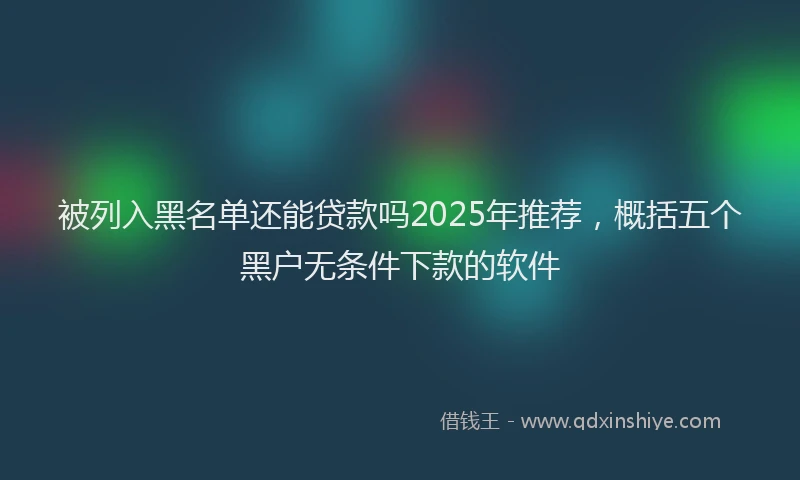 被列入黑名单还能贷款吗2025年推荐，概括五个黑户无条件下款的软件