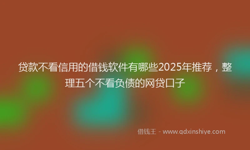 贷款不看信用的借钱软件有哪些2025年推荐，整理五个不看负债的网贷口子
