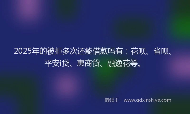 2025年的被拒多次还能借款吗有：花呗、省呗、平安i贷、惠商贷、融逸花等。
