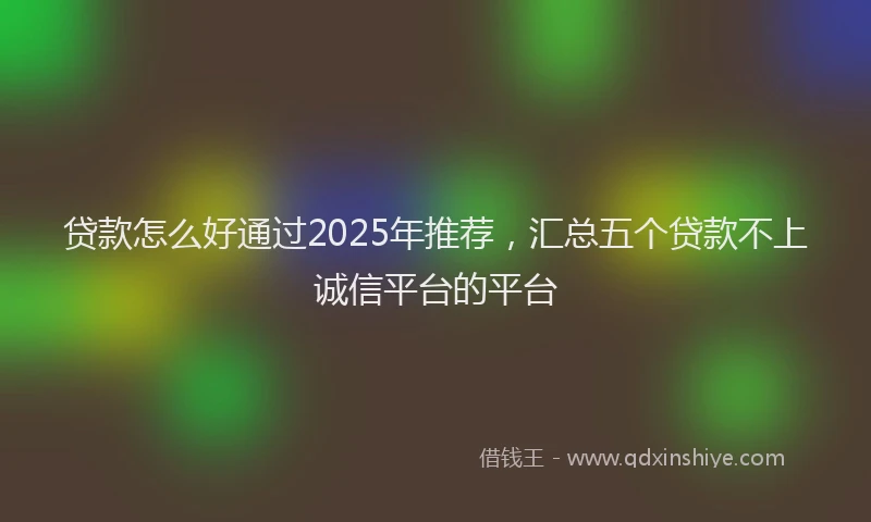 贷款怎么好通过2025年推荐，汇总五个贷款不上诚信平台的平台