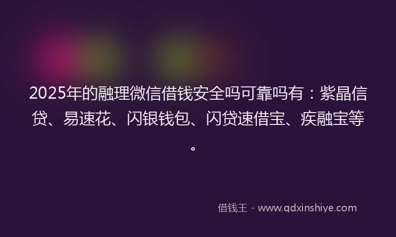 2025年的融理微信借钱安全吗可靠吗有：紫晶信贷、易速花、闪银钱包、闪贷速借宝、疾融宝等。