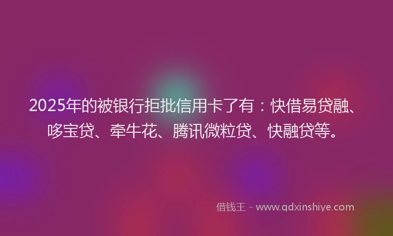2025年的被银行拒批信用卡了有：快借易贷融、哆宝贷、牵牛花、腾讯微粒贷、快融贷等。