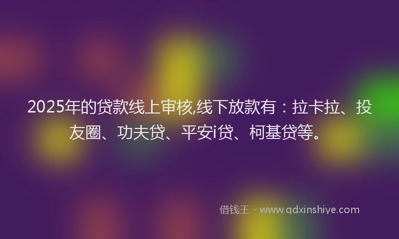 2025年的贷款线上审核,线下放款有：拉卡拉、投友圈、功夫贷、平安i贷、柯基贷等。