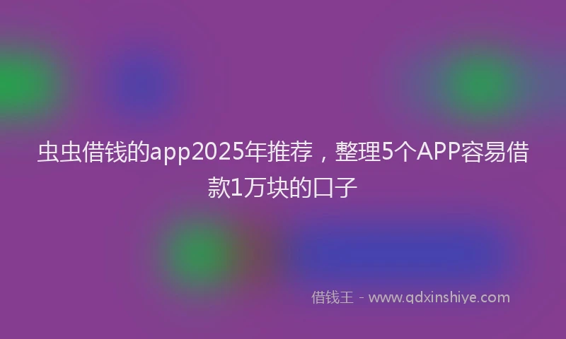 虫虫借钱的app2025年推荐，整理5个APP容易借款1万块的口子