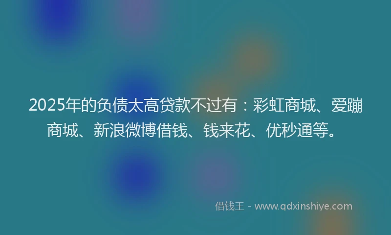 2025年的负债太高贷款不过有：彩虹商城、爱蹦商城、新浪微博借钱、钱来花、优秒通等。