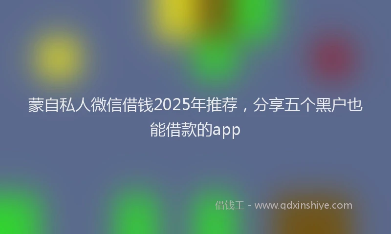 蒙自私人微信借钱2025年推荐，分享五个黑户也能借款的app