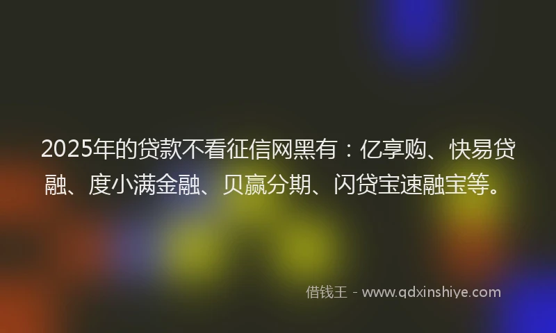 2025年的贷款不看征信网黑有：亿享购、快易贷融、度小满金融、贝赢分期、闪贷宝速融宝等。