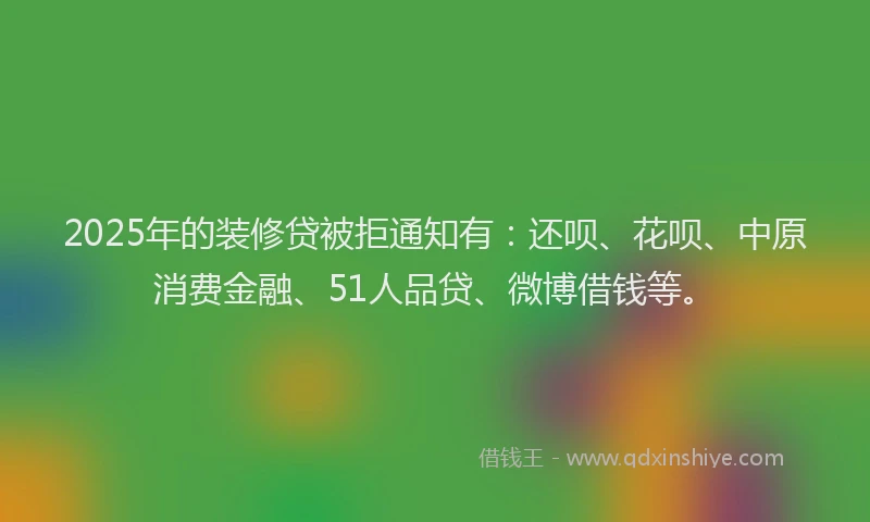 2025年的装修贷被拒通知有：还呗、花呗、中原消费金融、51人品贷、微博借钱等。