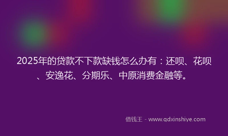 2025年的贷款不下款缺钱怎么办有：还呗、花呗、安逸花、分期乐、中原消费金融等。