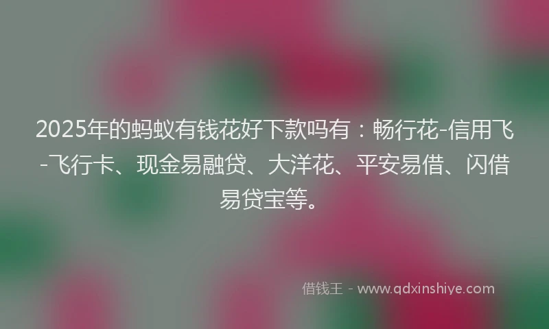 2025年的蚂蚁有钱花好下款吗有：畅行花-信用飞-飞行卡、现金易融贷、大洋花、平安易借、闪借易贷宝等。