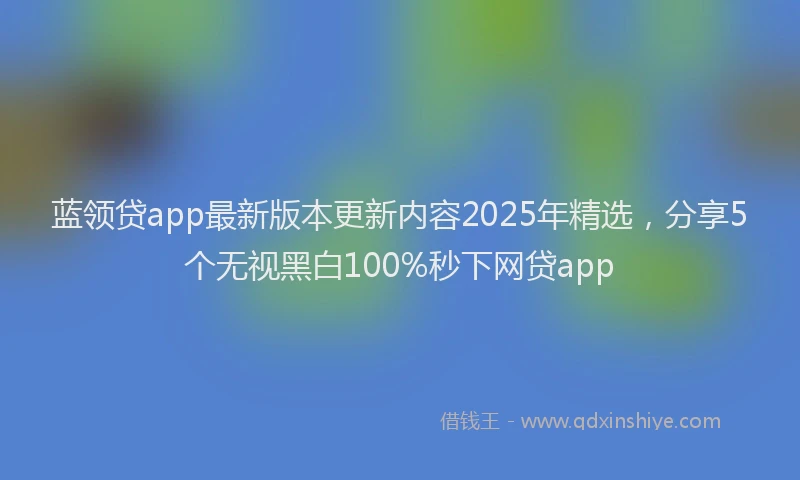 蓝领贷app最新版本更新内容2025年精选，分享5个无视黑白100%秒下网贷app