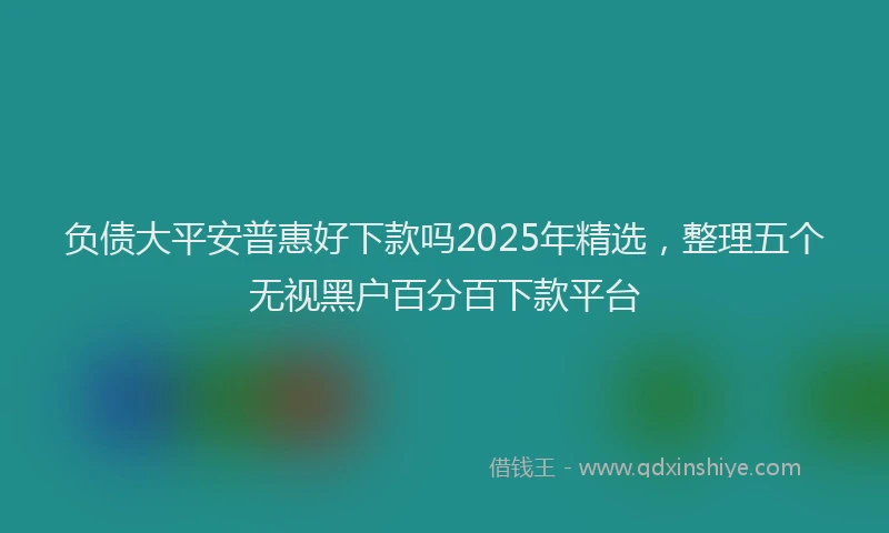 负债大平安普惠好下款吗2025年精选，整理五个无视黑户百分百下款平台