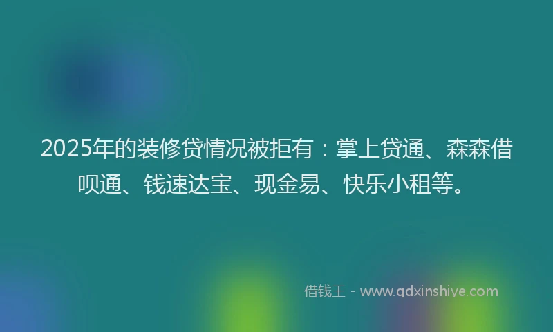 2025年的装修贷情况被拒有：掌上贷通、森森借呗通、钱速达宝、现金易、快乐小租等。