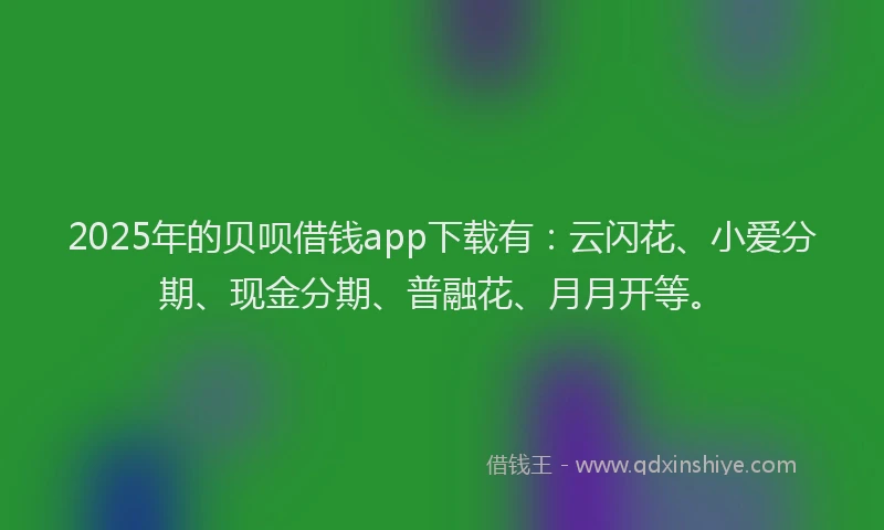 2025年的贝呗借钱app下载有：云闪花、小爱分期、现金分期、普融花、月月开等。