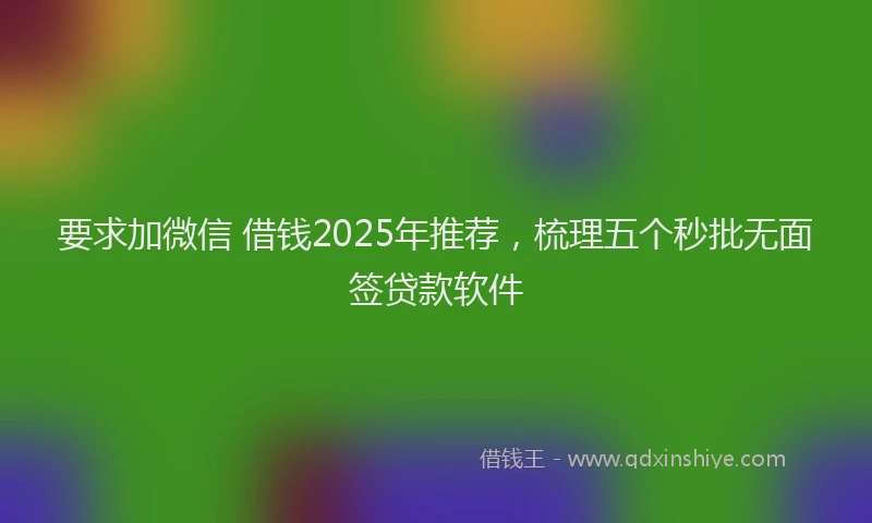 要求加微信 借钱2025年推荐，梳理五个秒批无面签贷款软件