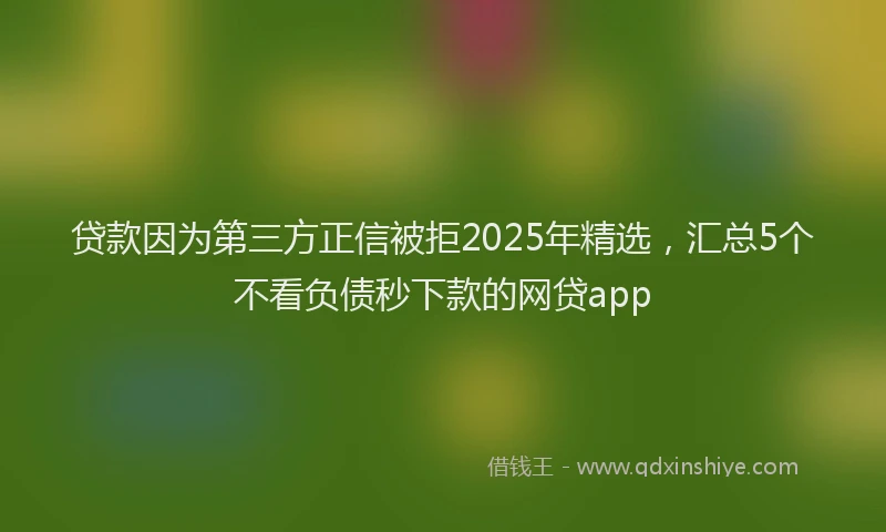 贷款因为第三方正信被拒2025年精选，汇总5个不看负债秒下款的网贷app