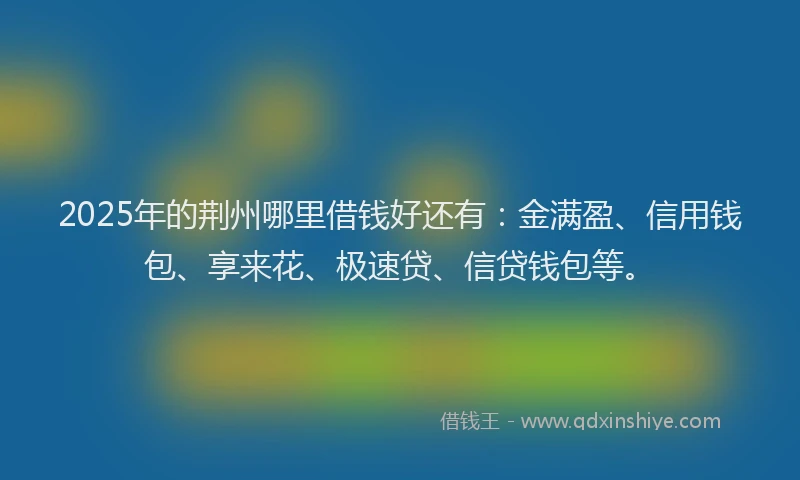 2025年的荆州哪里借钱好还有：金满盈、信用钱包、享来花、极速贷、信贷钱包等。