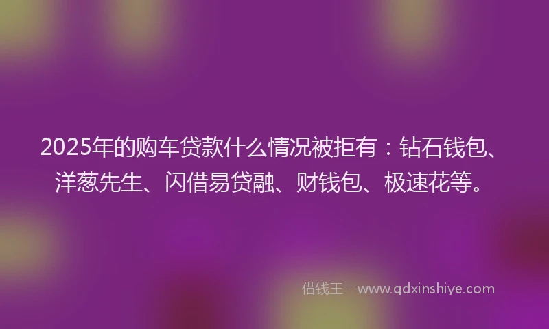 2025年的购车贷款什么情况被拒有：钻石钱包、洋葱先生、闪借易贷融、财钱包、极速花等。
