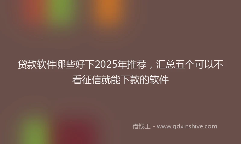 贷款软件哪些好下2025年推荐，汇总五个可以不看征信就能下款的软件