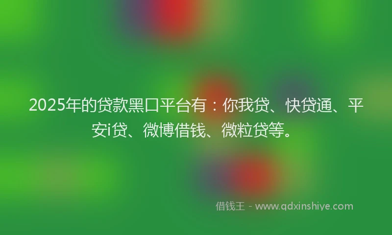 2025年的贷款黑口平台有：你我贷、快贷通、平安i贷、微博借钱、微粒贷等。