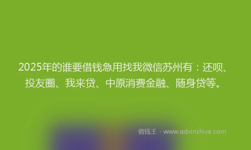 2025年的谁要借钱急用找我微信苏州有：还呗、投友圈、我来贷、中原消费金融、随身贷等。