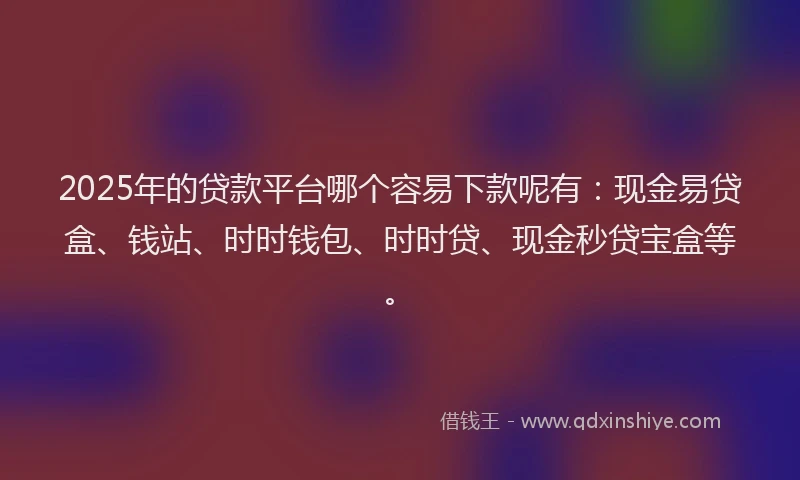 2025年的贷款平台哪个容易下款呢有：现金易贷盒、钱站、时时钱包、时时贷、现金秒贷宝盒等。